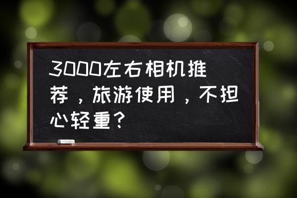 淘宝出游季价格要求是怎样的 3000左右相机推荐,旅游使用,不担心轻重? 淘宝出游季价格要求是怎样的 3000左右相机推荐,旅游使用,不担心轻重?