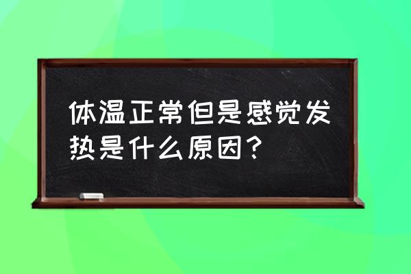如何判断和正确处理发热 体温正常但是感觉发热是什么原因? 如何判断和正确处理发热 体温正常但是感觉发热是什么原因?