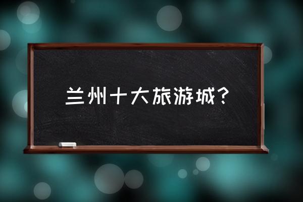甘肃旅游必去十大景点攻略大全 兰州十大旅游城？