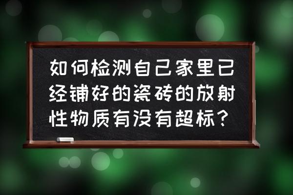 如何知道瓷砖的放射性 如何检测自己家里已经铺好的瓷砖的放射性物质有没有超标? 如何知道瓷砖的放射性 如何检测自己家里已经铺好的瓷砖的放射性物质有没有超标?
