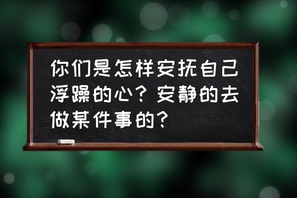 孩子浮躁的改善方法 你们是怎样安抚自己浮躁的心?安静的去做某件事的? 孩子浮躁的改善方法 你们是怎样安抚自己浮躁的心?安静的去做某件事的?