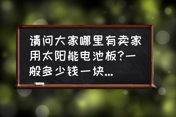 太阳能几月份买便宜 请问大家哪里有卖家用太阳能电池板?一般多少钱一块?要买几块才够用? 太阳能几月份买便宜 请问大家哪里有卖家用太阳能电池板?一般多少钱一块?要买几块才够用?