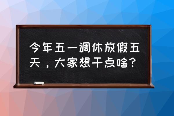 51小长假的第一天怎么过 今年五一调休放假五天，大家想干点啥？