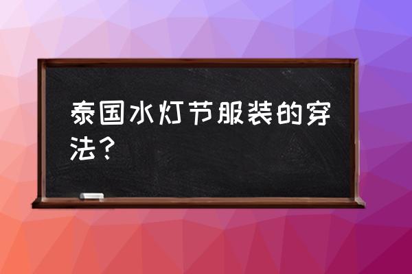 泰国免费水灯节在哪里 泰国水灯节服装的穿法? 泰国免费水灯节在哪里 泰国水灯节服装的穿法?