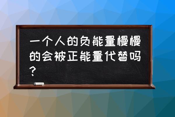负能量的人怎么转化为正能量的人 一个人的负能量慢慢的会被正能量代替吗？