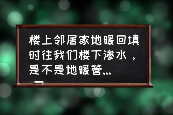 地暖漏水到楼下怎么补救 楼上邻居家地暖回填时往我们楼下渗水,是不是地暖管漏水了呀,我们顶有水痕迹,他们说没事,求专业答案? 地暖漏水到楼下怎么补救 楼上邻居家地暖回填时往我们楼下渗水,是不是地暖管漏水了呀,我们顶有水痕迹,他们说没事,求专业答案?