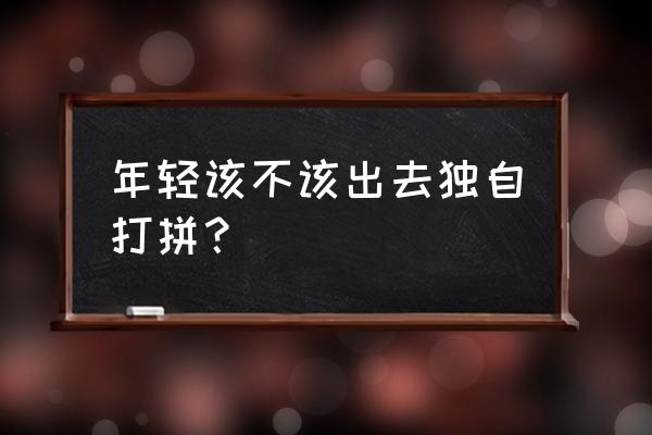 趁着年轻多去外面看看 年轻该不该出去独自打拼? 趁着年轻多去外面看看 年轻该不该出去独自打拼?