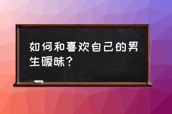 怎样教男生谈恋爱 如何和喜欢自己的男生暧昧? 怎样教男生谈恋爱 如何和喜欢自己的男生暧昧?
